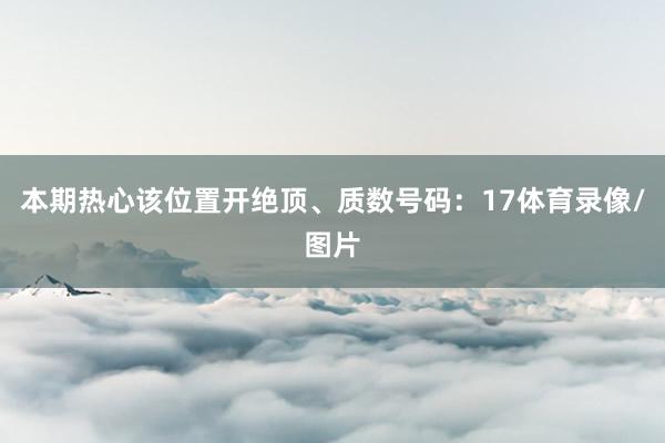 本期热心该位置开绝顶、质数号码：17体育录像/图片
