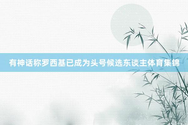 有神话称罗西基已成为头号候选东谈主体育集锦