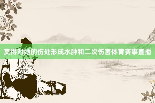 莫得对她的伤处形成水肿和二次伤害体育赛事直播