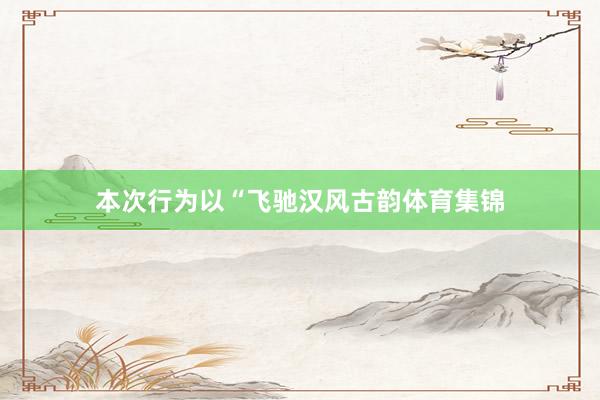 本次行为以“飞驰汉风古韵体育集锦