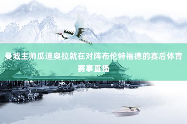 曼城主帅瓜迪奥拉就在对阵布伦特福德的赛后体育赛事直播