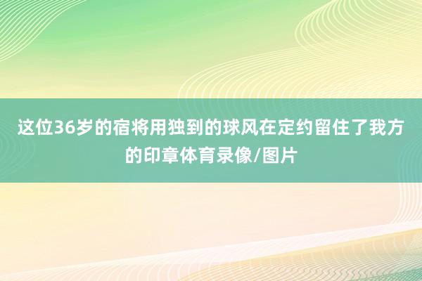 这位36岁的宿将用独到的球风在定约留住了我方的印章体育录像/图片