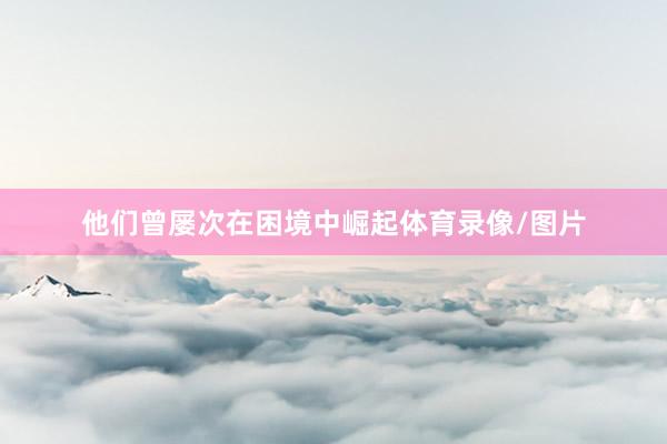 他们曾屡次在困境中崛起体育录像/图片