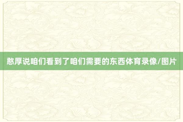 憨厚说咱们看到了咱们需要的东西体育录像/图片