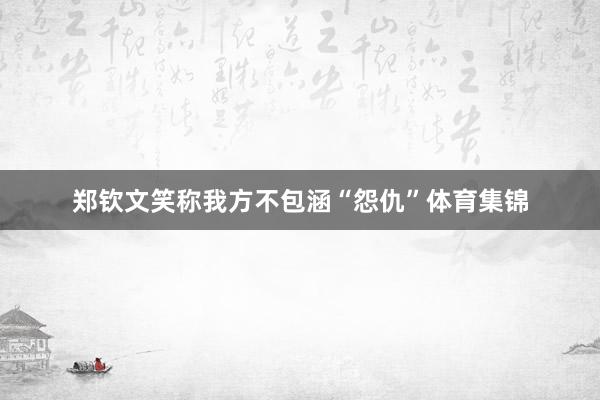 郑钦文笑称我方不包涵“怨仇”体育集锦