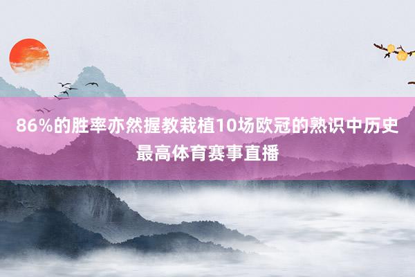 86%的胜率亦然握教栽植10场欧冠的熟识中历史最高体育赛事直播