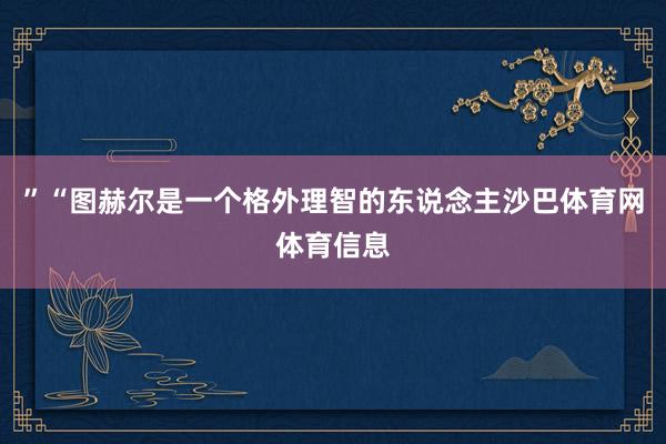 ”“图赫尔是一个格外理智的东说念主沙巴体育网体育信息