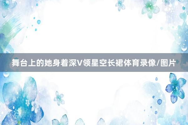 舞台上的她身着深V领星空长裙体育录像/图片