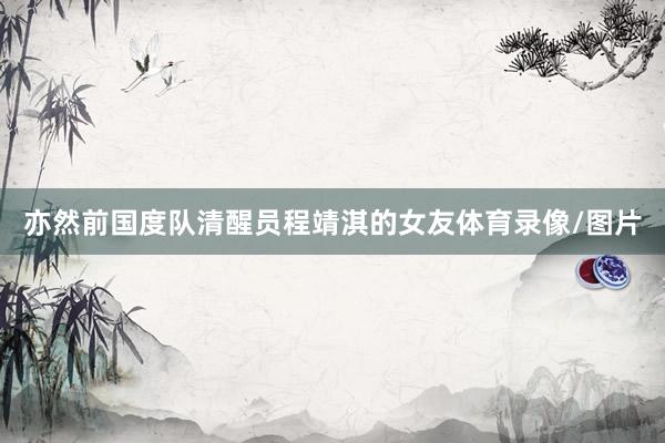 亦然前国度队清醒员程靖淇的女友体育录像/图片