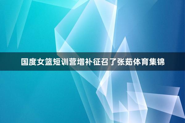国度女篮短训营增补征召了张茹体育集锦