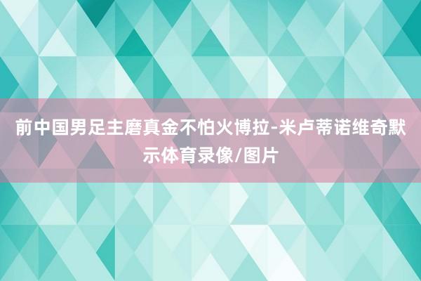 前中国男足主磨真金不怕火博拉-米卢蒂诺维奇默示体育录像/图片