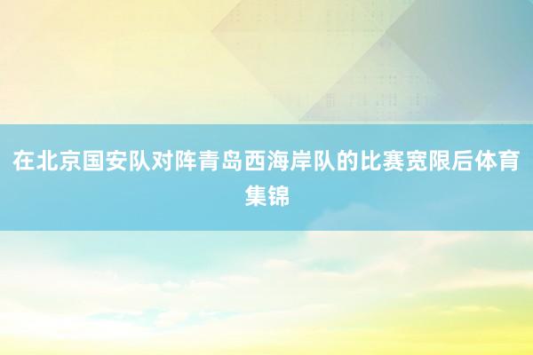 在北京国安队对阵青岛西海岸队的比赛宽限后体育集锦