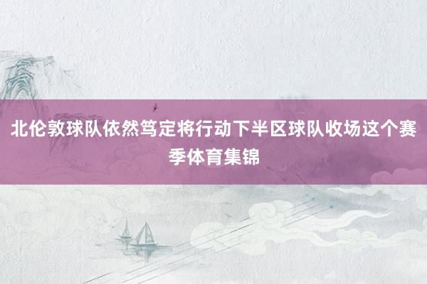 北伦敦球队依然笃定将行动下半区球队收场这个赛季体育集锦
