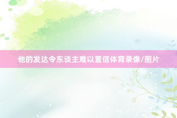 他的发达令东谈主难以置信体育录像/图片