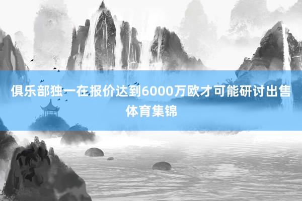 俱乐部独一在报价达到6000万欧才可能研讨出售体育集锦