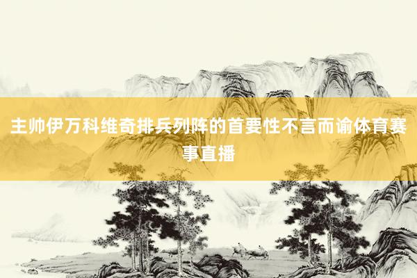 主帅伊万科维奇排兵列阵的首要性不言而谕体育赛事直播