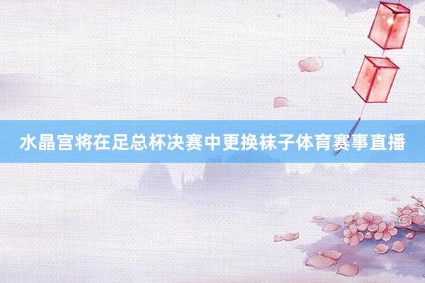水晶宫将在足总杯决赛中更换袜子体育赛事直播
