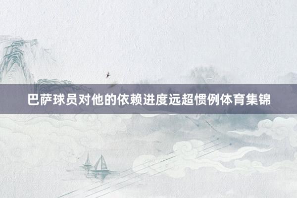 巴萨球员对他的依赖进度远超惯例体育集锦