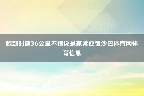 跑到时速36公里不错说是家常便饭沙巴体育网体育信息