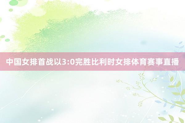 中国女排首战以3:0完胜比利时女排体育赛事直播