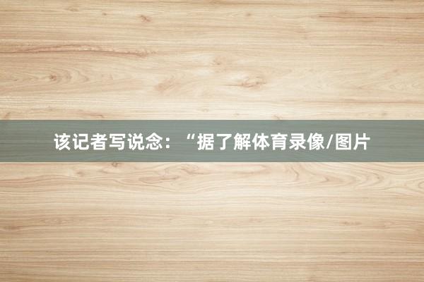 该记者写说念：“据了解体育录像/图片