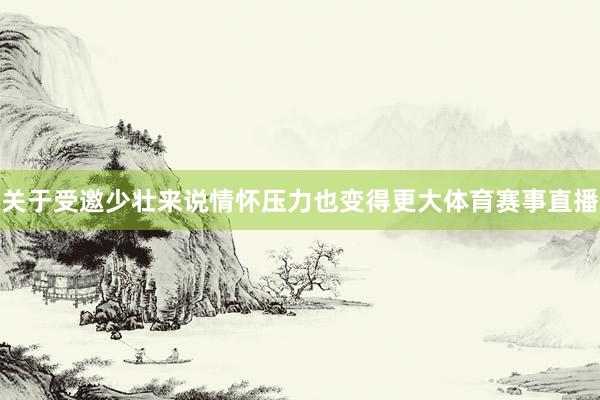 关于受邀少壮来说情怀压力也变得更大体育赛事直播