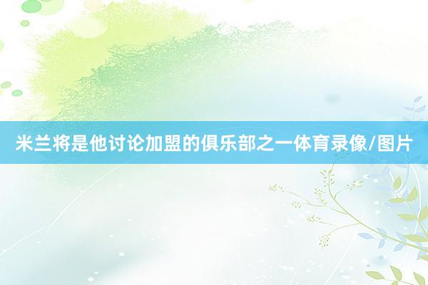 米兰将是他讨论加盟的俱乐部之一体育录像/图片