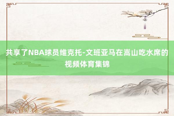 共享了NBA球员维克托-文班亚马在嵩山吃水席的视频体育集锦