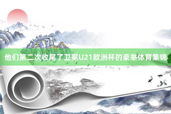 他们第二次收尾了卫冕U21欧洲杯的豪举体育集锦