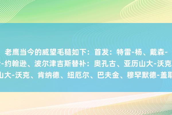 老鹰当今的威望毛糙如下：首发：特雷-杨、戴森-丹尼尔斯、里萨谢、杰伦-约翰逊、波尔津吉斯替补：奥孔古、亚历山大-沃克、肯纳德、纽厄尔、巴夫金、穆罕默德-盖耶    体育赛事直播