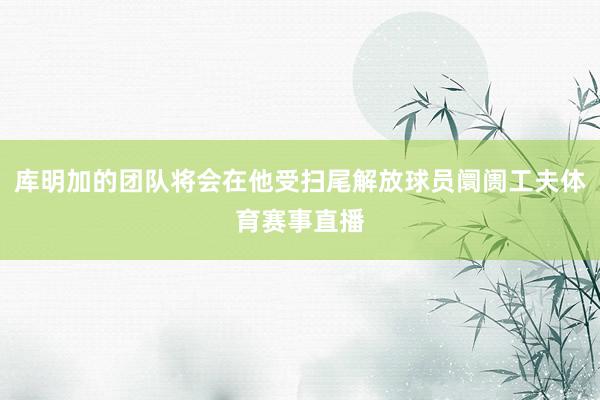 库明加的团队将会在他受扫尾解放球员阛阓工夫体育赛事直播