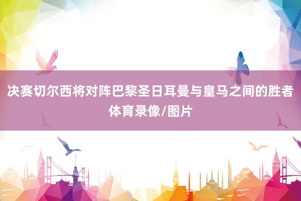 决赛切尔西将对阵巴黎圣日耳曼与皇马之间的胜者体育录像/图片