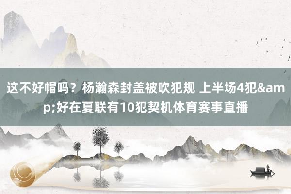 这不好帽吗？杨瀚森封盖被吹犯规 上半场4犯&好在夏联有10犯契机体育赛事直播