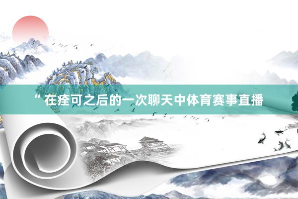”在痊可之后的一次聊天中体育赛事直播