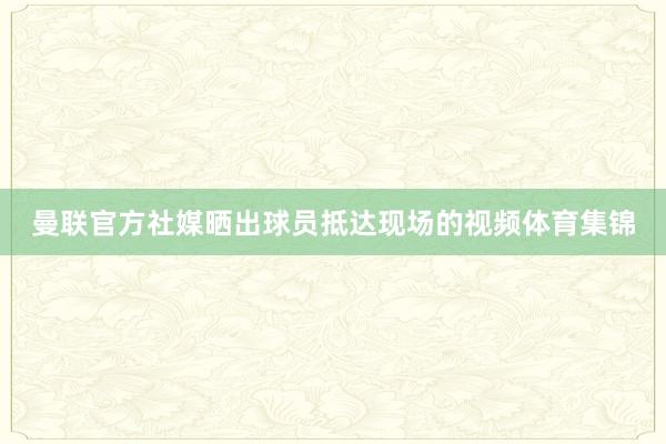 曼联官方社媒晒出球员抵达现场的视频体育集锦