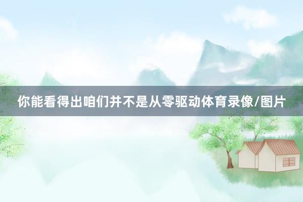 你能看得出咱们并不是从零驱动体育录像/图片