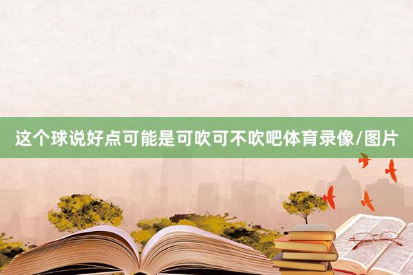 这个球说好点可能是可吹可不吹吧体育录像/图片