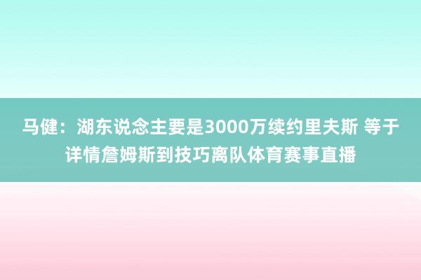 马健：湖东说念主要是3000万续约里夫斯 等于详情詹姆斯到技巧离队体育赛事直播