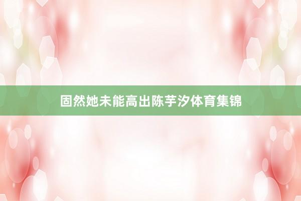 固然她未能高出陈芋汐体育集锦
