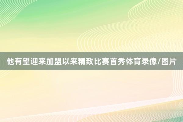 他有望迎来加盟以来精致比赛首秀体育录像/图片