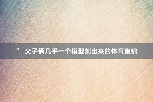 ”  父子俩几乎一个模型刻出来的体育集锦