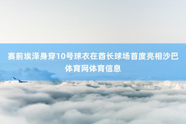 赛前埃泽身穿10号球衣在酋长球场首度亮相沙巴体育网体育信息