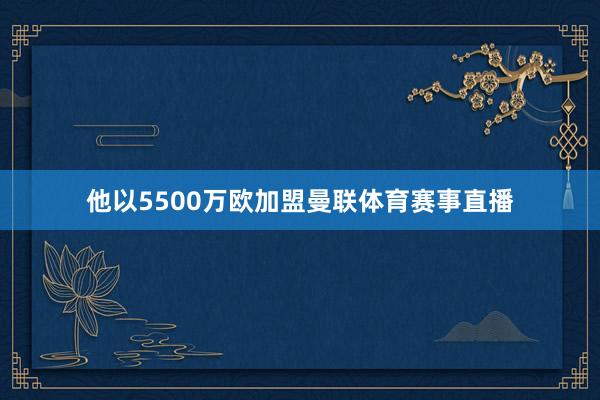 他以5500万欧加盟曼联体育赛事直播