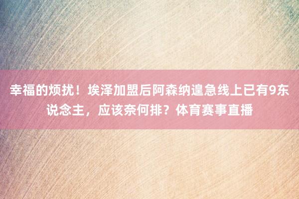 幸福的烦扰！埃泽加盟后阿森纳遑急线上已有9东说念主，应该奈何排？体育赛事直播