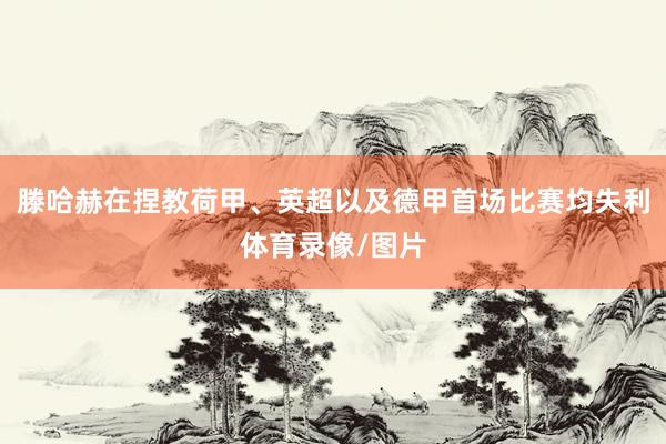 滕哈赫在捏教荷甲、英超以及德甲首场比赛均失利体育录像/图片