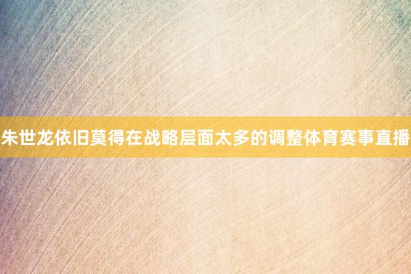 朱世龙依旧莫得在战略层面太多的调整体育赛事直播