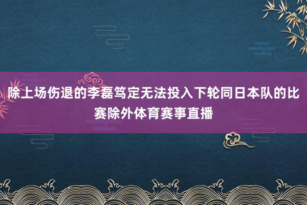 除上场伤退的李磊笃定无法投入下轮同日本队的比赛除外体育赛事直播