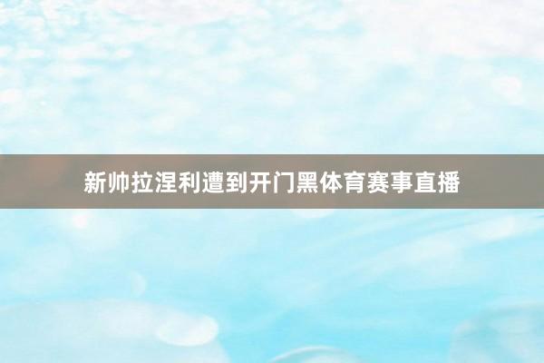 新帅拉涅利遭到开门黑体育赛事直播