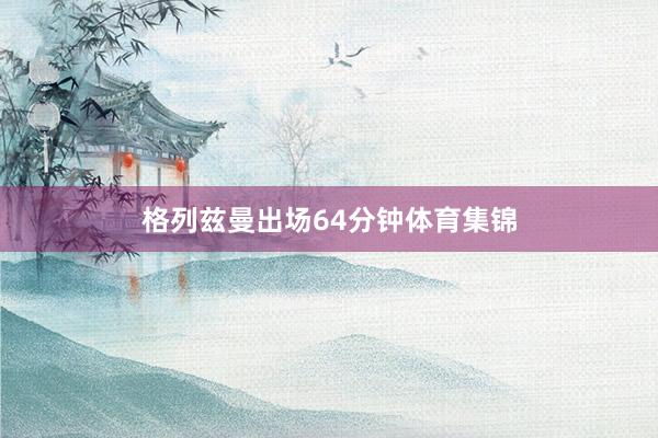 格列兹曼出场64分钟体育集锦