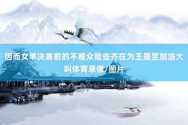 因而女单决赛前的不雅众险些齐在为王曼昱加油大叫体育录像/图片
